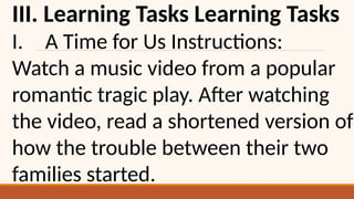 III. Learning Tasks Learning Tasks
I. A Time for Us Instructions:
Watch a music video from a popular
romantic tragic play. After watching
the video, read a shortened version of
how the trouble between their two
families started.
 