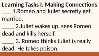 Learning Tasks I. Making Connections
___ 1.Romeo and Juliet secretly get
married.
____ 2.Juliet wakes up, sees Romeo
dead and kills herself.
____ 3. Romeo thinks Juliet is really
dead. He takes poison.
 