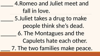 ____ 4.Romeo and Juliet meet and
fall in love.
____ 5.Juliet takes a drug to make
people think she’s dead.
_____ 6. The Montagues and the
Capulets hate each other.
___ 7. The two families make peace.
 