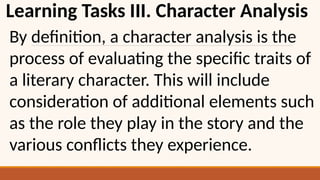 Learning Tasks III. Character Analysis
By definition, a character analysis is the
process of evaluating the specific traits of
a literary character. This will include
consideration of additional elements such
as the role they play in the story and the
various conflicts they experience.
 