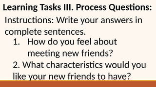 Learning Tasks III. Process Questions:
Instructions: Write your answers in
complete sentences.
1. How do you feel about
meeting new friends?
2. What characteristics would you
like your new friends to have?
 