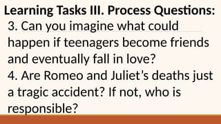 Learning Tasks III. Process Questions:
3. Can you imagine what could
happen if teenagers become friends
and eventually fall in love?
4. Are Romeo and Juliet’s deaths just
a tragic accident? If not, who is
responsible?
 