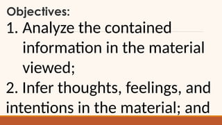 Objectives:
1. Analyze the contained
information in the material
viewed;
2. Infer thoughts, feelings, and
intentions in the material; and
 