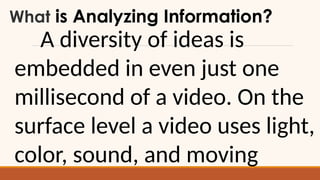 What is Analyzing Information?
A diversity of ideas is
embedded in even just one
millisecond of a video. On the
surface level a video uses light,
color, sound, and moving
 