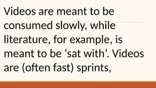 Videos are meant to be
consumed slowly, while
literature, for example, is
meant to be ‘sat with’. Videos
are (often fast) sprints,
 
