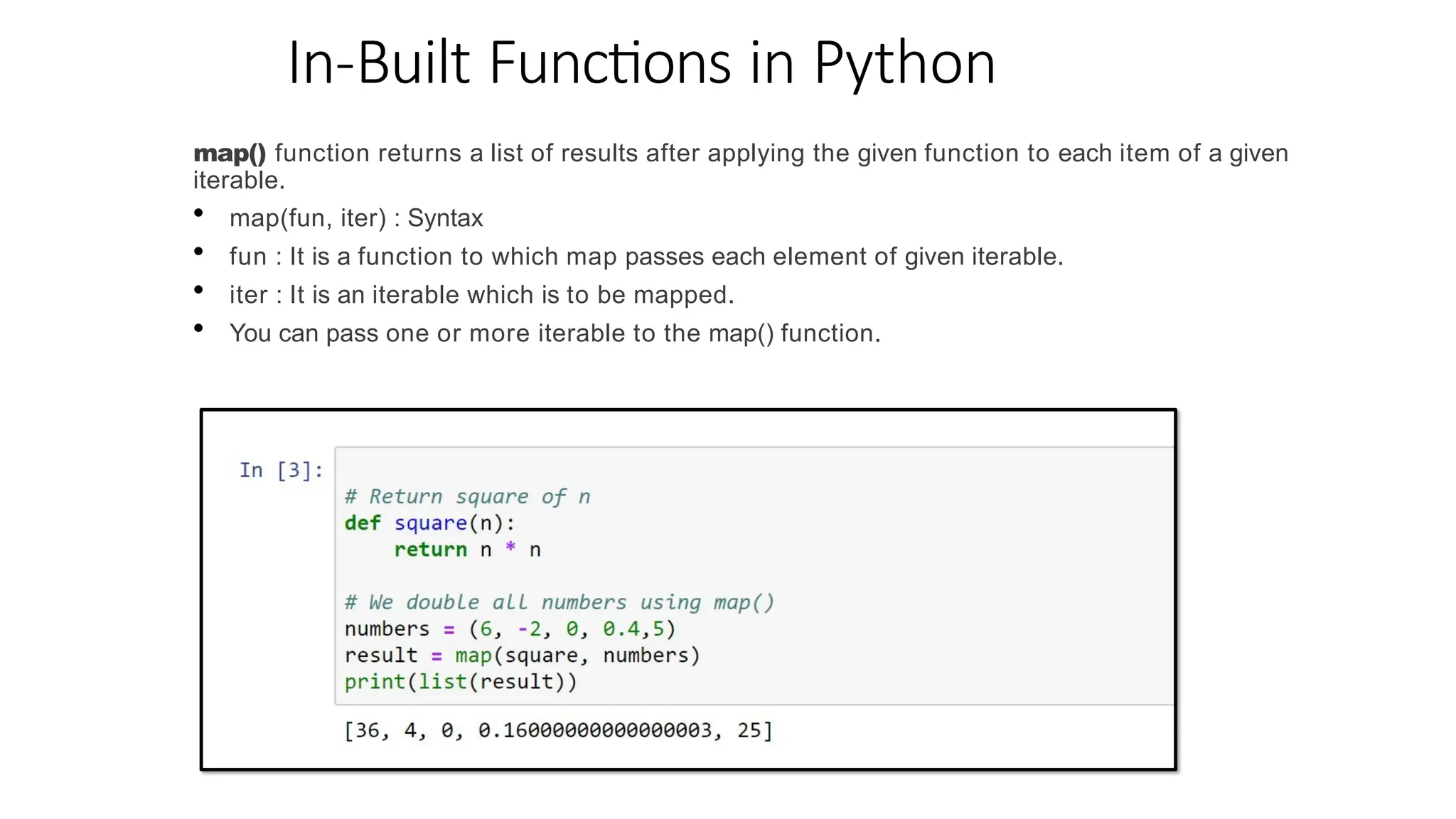 In-Built Functions in Python
map() function returns a list of results after applying the given function to each item of a given
iterable.
• map(fun, iter) : Syntax
• fun : It is a function to which map passes each element of given iterable.
• iter : It is an iterable which is to be mapped.
• You can pass one or more iterable to the map() function.
 