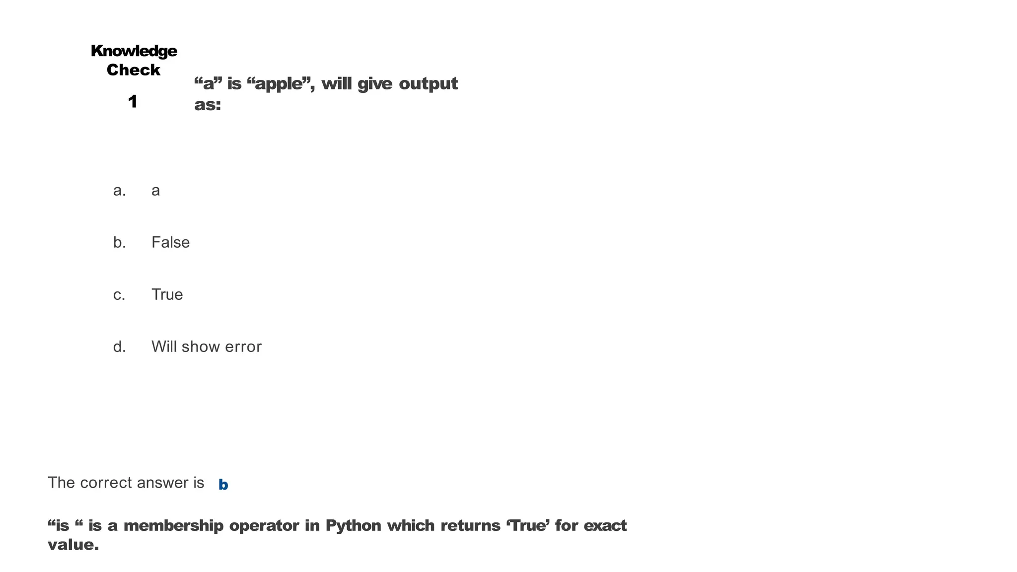 “a” is “apple”, will give output
as:
a. a
b. False
c. True
d. Will show error
Knowledge
Check
1
The correct answer is b
“is “ is a membership operator in Python which returns ‘True’ for exact
value.
 