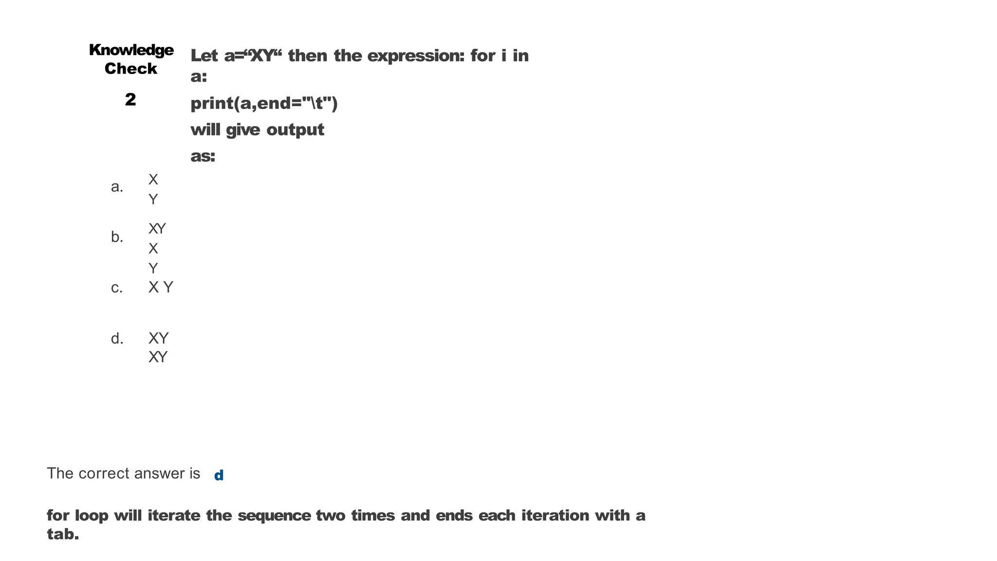 a.
b.
Let a=“XY“ then the expression: for i in
a:
print(a,end="t")
will give output
as:
X
Y
XY
X
Y
c. X Y
d. XY
XY
Knowledge
Check
2
The correct answer is d
for loop will iterate the sequence two times and ends each iteration with a
tab.
 
