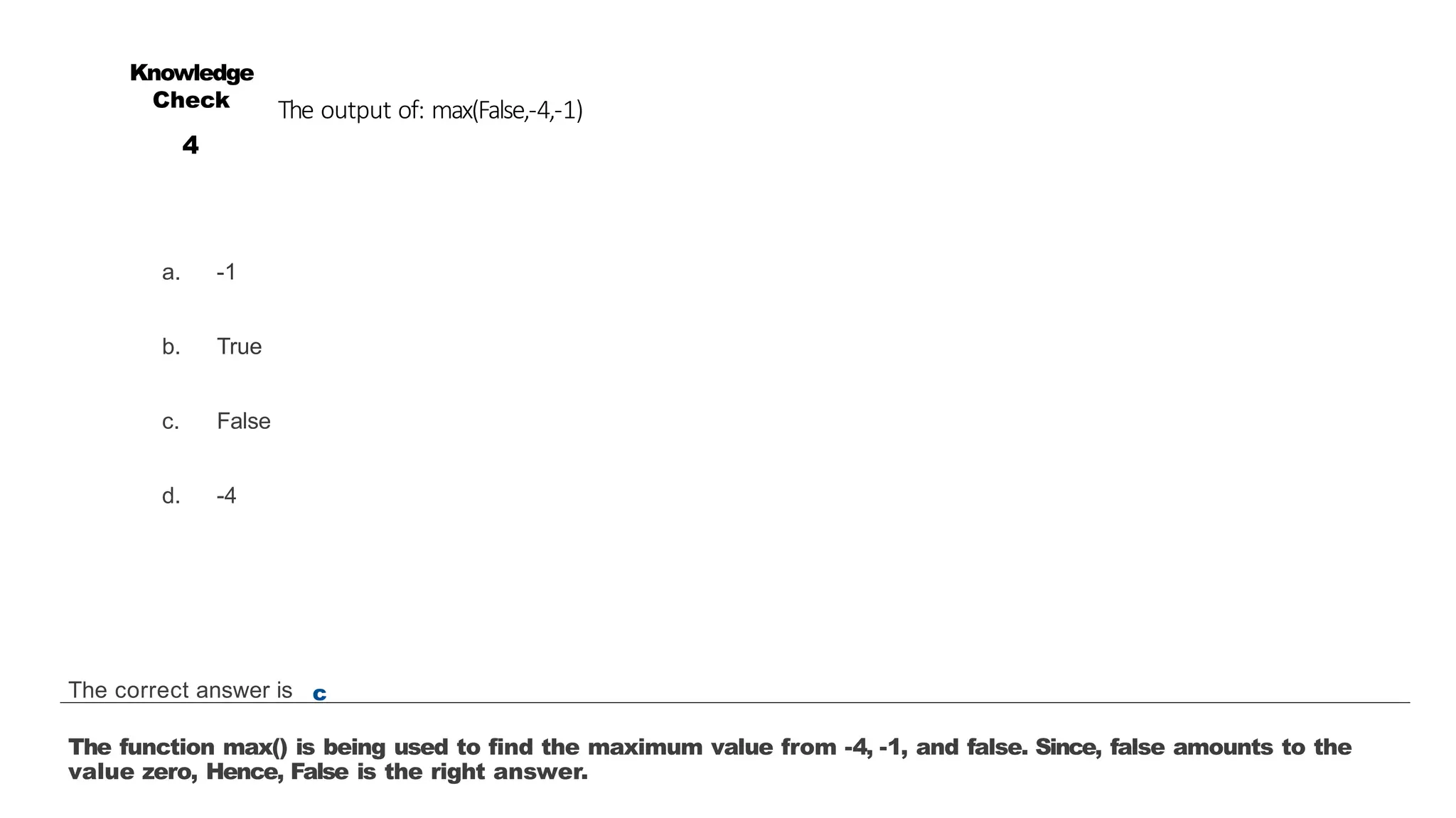 The output of: max(False,-4,-1)
a. -1
b. True
c. False
d. -4
Knowledge
Check
4
The correct answer is c
The function max() is being used to find the maximum value from -4, -1, and false. Since, false amounts to the
value zero, Hence, False is the right answer.
 