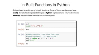 In-Built Functions in Python
Python has a large library of in-built functions. Some of them are discussed here.
eval(): It evaluates the passed string as a Python expression and returns the result.
lamba(): helps to create one-line functions in Python.
 