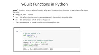 In-Built Functions in Python
map() function returns a list of results after applying the given function to each item of a given
iterable.
• map(fun, iter) : Syntax
• fun : It is a function to which map passes each element of given iterable.
• iter : It is an iterable which is to be mapped.
• You can pass one or more iterable to the map() function.
 