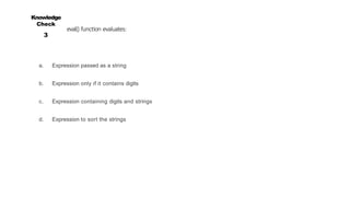 Knowledge
Check
3
eval() function evaluates:
a. Expression passed as a string
b. Expression only if it contains digits
c. Expression containing digits and strings
d. Expression to sort the strings
 