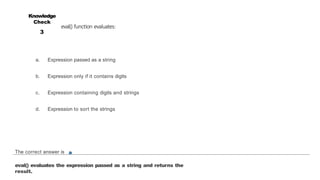 eval() function evaluates:
Knowledge
Check
3
The correct answer is a
eval() evaluates the expression passed as a string and returns the
result.
a. Expression passed as a string
b. Expression only if it contains digits
c. Expression containing digits and strings
d. Expression to sort the strings
 