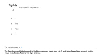 The output of: max(False,-4,-1)
a. -1
b. True
c. False
d. -4
Knowledge
Check
4
The correct answer is c
The function max() is being used to find the maximum value from -4, -1, and false. Since, false amounts to the
value zero, Hence, False is the right answer.
 