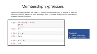 Membership Expressions
Membership expressions are used to validate the membership of a value. It tests for
membership in a sequence, such as strings, lists, or tuples. The different membership
expressions in Python are:
Expression:
▪ Checks for equality
▪ Compares members
 