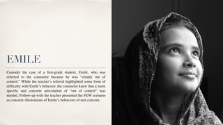 EMILE
Consider the case of a
fi
rst-grade student, Emile, who was
referred to the counselor because he was “simply out of
control.” While the teacher’s referral highlighted some form of
dif
fi
culty with Emile’s behavior, the counselor knew that a more
speci
fi
c and concrete articulation of “out of control” was
needed. Follow-up with the teacher presented the FEW scenario
as concrete illustrations of Emile’s behaviors of real concern.
 

 