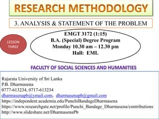 Rajarata University of Sri Lanka
P.B. Dharmasena
0777-613234, 0717-613234
dharmasenapb@ymail.com, dharmasenapb@gmail.com
3. ANALYSIS & STATEMENT OF THE PROBLEM
Rajarata University of Sri Lanka
P.B. Dharmasena
0777-613234, 0717-613234
dharmasenapb@ymail.com, dharmasenapb@gmail.com
https://independent.academia.edu/PunchiBandageDharmasena
https://www.researchgate.net/profile/Punchi_Bandage_Dharmasena/contributions
http://www.slideshare.net/DharmasenaPb
LESSON
THREE
EMGT 3172 (1:15)
B.A. (Special) Degree Program
Monday 10.30 am – 12.30 pm
Hall: EML
 