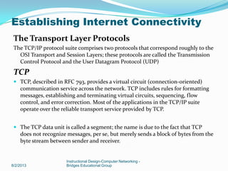 The Transport Layer Protocols
The TCP/IP protocol suite comprises two protocols that correspond roughly to the
OSI Transport and Session Layers; these protocols are called the Transmission
Control Protocol and the User Datagram Protocol (UDP)
TCP
 TCP, described in RFC 793, provides a virtual circuit (connection-oriented)
communication service across the network. TCP includes rules for formatting
messages, establishing and terminating virtual circuits, sequencing, flow
control, and error correction. Most of the applications in the TCP/IP suite
operate over the reliable transport service provided by TCP.
 The TCP data unit is called a segment; the name is due to the fact that TCP
does not recognize messages, per se, but merely sends a block of bytes from the
byte stream between sender and receiver.
8/2/2013
Instructional Design-Computer Networking -
Bridges Educational Group
Establishing Internet Connectivity
 