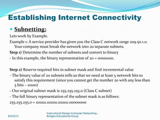 Subnetting:
Lets work by Example.
Example 1: A service provider has given you the Class C network range 209.50.1.0.
Your company must break the network into 20 separate subnets.
Step 1) Determine the number of subnets and convert to binary
- In this example, the binary representation of 20 = 00010100.
Step 2) Reserve required bits in subnet mask and find incremental value
- The binary value of 20 subnets tells us that we need at least 5 network bits to
satisfy this requirement (since you cannot get the number 20 with any less than
5 bits – 10100)
- Our original subnet mask is 255.255.255.0 (Class C subnet)
- The full binary representation of the subnet mask is as follows:
255.255.255.0 = 11111111.11111111.11111111.00000000
8/2/2013
Instructional Design-Computer Networking -
Bridges Educational Group
Establishing Internet Connectivity
 
