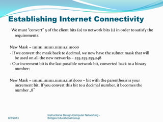 We must “convert” 5 of the client bits (0) to network bits (1) in order to satisfy the
requirements:
New Mask = 11111111.11111111.11111111.11111000
- If we convert the mask back to decimal, we now have the subnet mask that will
be used on all the new networks – 255.255.255.248
- Our increment bit is the last possible network bit, converted back to a binary
number:
New Mask = 11111111.11111111.11111111.1111(1)000 – bit with the parenthesis is your
increment bit. If you convert this bit to a decimal number, it becomes the
number „8‟
8/2/2013
Instructional Design-Computer Networking -
Bridges Educational Group
Establishing Internet Connectivity
 