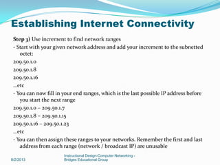 Step 3) Use increment to find network ranges
- Start with your given network address and add your increment to the subnetted
octet:
209.50.1.0
209.50.1.8
209.50.1.16
…etc
- You can now fill in your end ranges, which is the last possible IP address before
you start the next range
209.50.1.0 – 209.50.1.7
209.50.1.8 – 209.50.1.15
209.50.1.16 – 209.50.1.23
…etc
- You can then assign these ranges to your networks. Remember the first and last
address from each range (network / broadcast IP) are unusable
8/2/2013
Instructional Design-Computer Networking -
Bridges Educational Group
Establishing Internet Connectivity
 