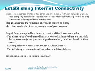 Example 1: A service provider has given you the Class C network range 209.50.1.0.
Your company must break the network into as many subnets as possible as long
as there are at least 50 clients per network.
Step 1) Determine the number of clients and convert to binary
- In this example, the binary representation of 50 = 00110010
Step 2) Reserve required bits in subnet mask and find incremental value
- The binary value of 50 clients tells us that we need at least 6 client bits to satisfy
this requirement (since you cannot get the number 50 with any less than 6 bits
– 110010)
- Our original subnet mask is 255.255.255.0 (Class C subnet)
- The full binary representation of the subnet mask is as follows:
255.255.255.0 = 11111111.11111111.11111111.00000000
8/2/2013
Instructional Design-Computer Networking -
Bridges Educational Group
Establishing Internet Connectivity
 