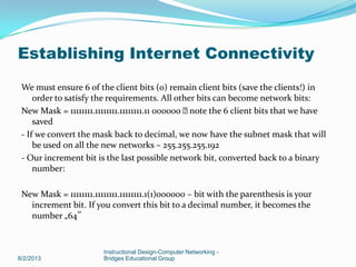 We must ensure 6 of the client bits (0) remain client bits (save the clients!) in
order to satisfy the requirements. All other bits can become network bits:
New Mask = 11111111.11111111.11111111.11 000000 note the 6 client bits that we have
saved
- If we convert the mask back to decimal, we now have the subnet mask that will
be used on all the new networks – 255.255.255.192
- Our increment bit is the last possible network bit, converted back to a binary
number:
New Mask = 11111111.11111111.11111111.1(1)000000 – bit with the parenthesis is your
increment bit. If you convert this bit to a decimal number, it becomes the
number „64‟
8/2/2013
Instructional Design-Computer Networking -
Bridges Educational Group
Establishing Internet Connectivity
 