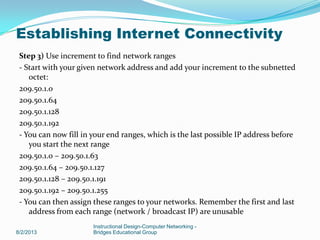 Step 3) Use increment to find network ranges
- Start with your given network address and add your increment to the subnetted
octet:
209.50.1.0
209.50.1.64
209.50.1.128
209.50.1.192
- You can now fill in your end ranges, which is the last possible IP address before
you start the next range
209.50.1.0 – 209.50.1.63
209.50.1.64 – 209.50.1.127
209.50.1.128 – 209.50.1.191
209.50.1.192 – 209.50.1.255
- You can then assign these ranges to your networks. Remember the first and last
address from each range (network / broadcast IP) are unusable
8/2/2013
Instructional Design-Computer Networking -
Bridges Educational Group
Establishing Internet Connectivity
 
