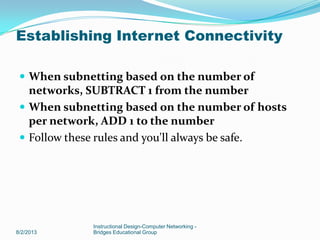  When subnetting based on the number of
networks, SUBTRACT 1 from the number
 When subnetting based on the number of hosts
per network, ADD 1 to the number
 Follow these rules and you'll always be safe.
8/2/2013
Instructional Design-Computer Networking -
Bridges Educational Group
Establishing Internet Connectivity
 