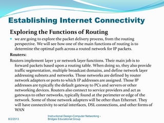 Exploring the Functions of Routing
 we are going to explore the packet delivery process, from the routing
perspective. We will see how one of the main functions of routing is to
determine the optimal path across a routed network for IP packets.
Routers:
Routers implement layer 3 or network layer functions. Their main job is to
forward packets based upon a routing table. When doing so, they also provide
traffic segmentation, multiple broadcast domains, and define network layer
addressing subnets and networks. Those networks are defined by router
network adapters or ports to which IP addresses are assigned. Those IP
addresses are typically the default gateway to PCs and servers or other
networking devices. Routers also connect to service providers and act as
gateways to other networks, typically found at the perimeter or edge of the
network. Some of those network adapters will be other than Ethernet. They
will have connectivity to serial interfaces, DSL connections, and other forms of
WAN
8/2/2013
Instructional Design-Computer Networking -
Bridges Educational Group
Establishing Internet Connectivity
 