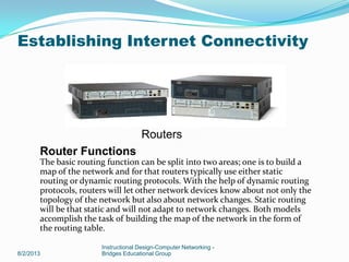 8/2/2013
Instructional Design-Computer Networking -
Bridges Educational Group
Establishing Internet Connectivity
Routers
Router Functions
The basic routing function can be split into two areas; one is to build a
map of the network and for that routers typically use either static
routing or dynamic routing protocols. With the help of dynamic routing
protocols, routers will let other network devices know about not only the
topology of the network but also about network changes. Static routing
will be that static and will not adapt to network changes. Both models
accomplish the task of building the map of the network in the form of
the routing table.
 