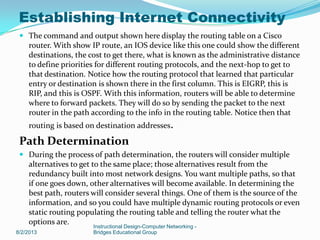  The command and output shown here display the routing table on a Cisco
router. With show IP route, an IOS device like this one could show the different
destinations, the cost to get there, what is known as the administrative distance
to define priorities for different routing protocols, and the next-hop to get to
that destination. Notice how the routing protocol that learned that particular
entry or destination is shown there in the first column. This is EIGRP, this is
RIP, and this is OSPF. With this information, routers will be able to determine
where to forward packets. They will do so by sending the packet to the next
router in the path according to the info in the routing table. Notice then that
routing is based on destination addresses.
Path Determination
 During the process of path determination, the routers will consider multiple
alternatives to get to the same place; those alternatives result from the
redundancy built into most network designs. You want multiple paths, so that
if one goes down, other alternatives will become available. In determining the
best path, routers will consider several things. One of them is the source of the
information, and so you could have multiple dynamic routing protocols or even
static routing populating the routing table and telling the router what the
options are.
8/2/2013
Instructional Design-Computer Networking -
Bridges Educational Group
Establishing Internet Connectivity
 