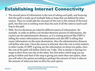  The second piece of information is the cost of taking each path, and knowing
that the path is made up of multiple links or hops that are defined by other
routers. Then we could add the concepts of the cost in the context of the total
path, but that cost is nothing more than the sum of all the costs to reach each
hop in the path.
 Well, the two decisions are ruled by different pieces of information, for
example, in order to define a tie breaker between sources of information, the
routers use the administrative distance, so if a routing protocol like OSPF is
telling the router information on a destination and also RIP is telling that
router information on the same destination, then the administrative distance
will define who wins. Once the source is selected, then the cost is what matters;
in other words, if OSPF is giving me the information on those two paths, then
the cost of the path will define which one I take. This is similar to having two
maps to drive from one city to the other. You first select which map you are
going to follow and then if the map is giving you more than one option, then
you will select the option according to perhaps the amount of time it takes or
the amount of miles you have to drive for each option.
8/2/2013
Instructional Design-Computer Networking -
Bridges Educational Group
Establishing Internet Connectivity
 