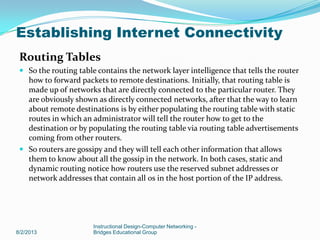 Routing Tables
 So the routing table contains the network layer intelligence that tells the router
how to forward packets to remote destinations. Initially, that routing table is
made up of networks that are directly connected to the particular router. They
are obviously shown as directly connected networks, after that the way to learn
about remote destinations is by either populating the routing table with static
routes in which an administrator will tell the router how to get to the
destination or by populating the routing table via routing table advertisements
coming from other routers.
 So routers are gossipy and they will tell each other information that allows
them to know about all the gossip in the network. In both cases, static and
dynamic routing notice how routers use the reserved subnet addresses or
network addresses that contain all 0s in the host portion of the IP address.
8/2/2013
Instructional Design-Computer Networking -
Bridges Educational Group
Establishing Internet Connectivity
 