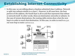  In this case, we are talking about a classless subnetted class A address. Network
10 split into subnets similar to a class C. However, in all cases here, the host
portion of the address, the fourth byte is all 0s and that represents that subnet
or network itself. In other words, these are destination networks or subnets. In
the case of remote destinations, the routing table entries show what the next
hop is in order to reach that destination. In this case, in order to reach 10.1.3.0,
our next-hop is router 2 at 10.1.2.2.
8/2/2013
Instructional Design-Computer Networking -
Bridges Educational Group
Establishing Internet Connectivity
 