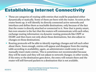  These are categories of routing table entries that could be populated either
dynamically or statically. Some of them are born with the router. As soon as the
router boots up, it will identify its directly connected active networks and
interfaces and define them as reachable destinations, only because of the fact
that the router is directly attached or connected to it. Now that is pretty smart,
but even smarter is the fact that the routers will communicate with each other,
exchange routing information via dynamic routing protocols like OSPF or
EIGRP, and then learn not only about those destinations, but also adjust to
changes on those destinations.
 Routing protocols will be able to identify topology changes and tell each other
about them. Soon enough, entries will appear and disappear from the routing
table according to availability; again, an administrator could come in and
manually insert static entries. This is sometimes not recommended because
they will be static and they will not adjust to network changes; in other words,
if the entry or the destination goes down, the entry will remain there and the
router will still forward packets to a destination that is not available.
8/2/2013
Instructional Design-Computer Networking -
Bridges Educational Group
Establishing Internet Connectivity
 