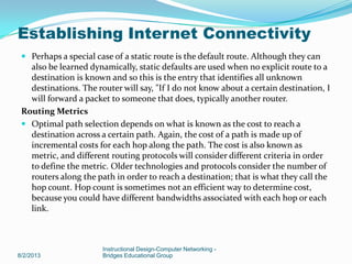  Perhaps a special case of a static route is the default route. Although they can
also be learned dynamically, static defaults are used when no explicit route to a
destination is known and so this is the entry that identifies all unknown
destinations. The router will say, "If I do not know about a certain destination, I
will forward a packet to someone that does, typically another router.
Routing Metrics
 Optimal path selection depends on what is known as the cost to reach a
destination across a certain path. Again, the cost of a path is made up of
incremental costs for each hop along the path. The cost is also known as
metric, and different routing protocols will consider different criteria in order
to define the metric. Older technologies and protocols consider the number of
routers along the path in order to reach a destination; that is what they call the
hop count. Hop count is sometimes not an efficient way to determine cost,
because you could have different bandwidths associated with each hop or each
link.
8/2/2013
Instructional Design-Computer Networking -
Bridges Educational Group
Establishing Internet Connectivity
 