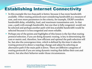  In this example the two-hop path is better, because it has more bandwidth
available. Other routing protocols start considering bandwidth as a measure of
cost, and even more parameters in the criteria, for example, EIGRP considers
bandwidth delay, reliability, load, and maximum transmission unit. In that
case, a path with enough bandwidth, but one that is fully congested, would not
be selected and perhaps another path with less available bandwidth would be
selected because it is less congested and more reliable.
 Perhaps one of the points and highlights of this lesson is the fact that routing
protocol selection, if you are doing dynamic routing, is key in determining the
cost or metric and, therefore, how efficient and optimal the path selection will
be, but also the convergence time, which is defined by the time it takes for
routing protocol to detect a topology change and adjust by selecting an
alternative path if the main path is down. There are different categories of
routing protocols if you are using dynamic routing that define their cost and
metric, but also their behavior under those circumstances.
8/2/2013
Instructional Design-Computer Networking -
Bridges Educational Group
Establishing Internet Connectivity
 
