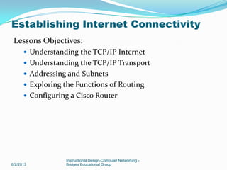 Lessons Objectives:
 Understanding the TCP/IP Internet
 Understanding the TCP/IP Transport
 Addressing and Subnets
 Exploring the Functions of Routing
 Configuring a Cisco Router
8/2/2013
Instructional Design-Computer Networking -
Bridges Educational Group
Establishing Internet Connectivity
 
