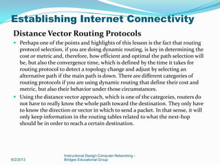 Distance Vector Routing Protocols
 Perhaps one of the points and highlights of this lesson is the fact that routing
protocol selection, if you are doing dynamic routing, is key in determining the
cost or metric and, therefore, how efficient and optimal the path selection will
be, but also the convergence time, which is defined by the time it takes for
routing protocol to detect a topology change and adjust by selecting an
alternative path if the main path is down. There are different categories of
routing protocols if you are using dynamic routing that define their cost and
metric, but also their behavior under those circumstances.
 Using the distance vector approach, which is one of the categories, routers do
not have to really know the whole path toward the destination. They only have
to know the direction or vector in which to send a packet. In that sense, it will
only keep information in the routing tables related to what the next-hop
should be in order to reach a certain destination.
8/2/2013
Instructional Design-Computer Networking -
Bridges Educational Group
Establishing Internet Connectivity
 