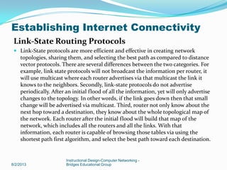 Link-State Routing Protocols
 Link-State protocols are more efficient and effective in creating network
topologies, sharing them, and selecting the best path as compared to distance
vector protocols. There are several differences between the two categories. For
example, link state protocols will not broadcast the information per router, it
will use multicast where each router advertises via that multicast the link it
knows to the neighbors. Secondly, link-state protocols do not advertise
periodically. After an initial flood of all the information, yet will only advertise
changes to the topology. In other words, if the link goes down then that small
change will be advertised via multicast. Third, router not only know about the
next hop toward a destination, they know about the whole topological map of
the network. Each router after the initial flood will build that map of the
network, which includes all the routers and all the links. With that
information, each router is capable of browsing those tables via using the
shortest path first algorithm, and select the best path toward each destination.
8/2/2013
Instructional Design-Computer Networking -
Bridges Educational Group
Establishing Internet Connectivity
 
