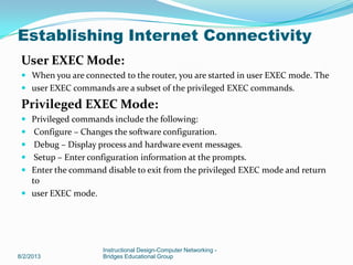 User EXEC Mode:
 When you are connected to the router, you are started in user EXEC mode. The
 user EXEC commands are a subset of the privileged EXEC commands.
Privileged EXEC Mode:
 Privileged commands include the following:
 Configure – Changes the software configuration.
 Debug – Display process and hardware event messages.
 Setup – Enter configuration information at the prompts.
 Enter the command disable to exit from the privileged EXEC mode and return
to
 user EXEC mode.
8/2/2013
Instructional Design-Computer Networking -
Bridges Educational Group
Establishing Internet Connectivity
 