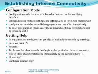 Configuration Mode
 Configuration mode has a set of sub modes that you use for modifying
interface
 settings, routing protocol settings, line settings, and so forth. Use caution with
 configuration mode because all changes you enter take effect immediately.
 To enter configuration mode, enter the command configure terminal and exit
by pressing Ctrl-Z
Getting Help
 In any command mode, you can get a list of available commands by entering a
 question mark (?).
 Router>?
 To obtain a list of commands that begin with a particular character sequence,
 type in those characters followed immediately by the question mark (?).
 Router#co?
 configure connect copy
8/2/2013
Instructional Design-Computer Networking -
Bridges Educational Group
Establishing Internet Connectivity
 