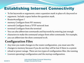  To list keywords or arguments, enter a question mark in place of a keyword or
 argument. Include a space before the question mark.
 Router#configure ?
 memory Configure from NV memory
 network Configure from a TFTP network host
 terminal Configure from the terminal
 You can also abbreviate commands and keywords by entering just enough
 characters to make the command unique from other commands. For example,
 you can abbreviate the show command to sh.
Configuration Files
 Any time you make changes to the router configuration, you must save the
 changes to memory because if you do not they will be lost if there is a system
 reload or power outage. There are two types of configuration files: the running
 (current operating) configuration and the startup configuration.
8/2/2013
Instructional Design-Computer Networking -
Bridges Educational Group
Establishing Internet Connectivity
 