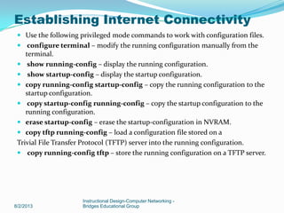  Use the following privileged mode commands to work with configuration files.
 configure terminal – modify the running configuration manually from the
terminal.
 show running-config – display the running configuration.
 show startup-config – display the startup configuration.
 copy running-config startup-config – copy the running configuration to the
startup configuration.
 copy startup-config running-config – copy the startup configuration to the
running configuration.
 erase startup-config – erase the startup-configuration in NVRAM.
 copy tftp running-config – load a configuration file stored on a
Trivial File Transfer Protocol (TFTP) server into the running configuration.
 copy running-config tftp – store the running configuration on a TFTP server.
8/2/2013
Instructional Design-Computer Networking -
Bridges Educational Group
Establishing Internet Connectivity
 