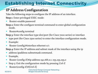 IP Address Configuration
Take the following steps to configure the IP address of an interface.
Step 1: Enter privileged EXEC mode:
 Router>enable password
Step 2: Enter the configure terminal command to enter global configuration
mode.
 Router#config terminal
Step 3: Enter the interface type slot/port (for Cisco 7000 series) or interface
 type port (for Cisco 2500 series) to enter the interface configuration mode.
 Example:
 Router (config)#interface ethernet 0/1
Step 4: Enter the IP address and subnet mask of the interface using the ip
 address ipaddress subnetmask command.
 Example,
 Router (config-if)#ip address 192.168.10.1 255.255.255.0
 Step 5: Exit the configuration mode by pressing Ctrl-Z
 Router(config-if)#[Ctrl-Z]
8/2/2013
Instructional Design-Computer Networking -
Bridges Educational Group
Establishing Internet Connectivity
 