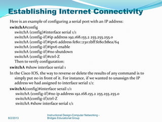 Here is an example of configuring a serial port with an IP address:
switchA#config
switchA (config)#interface serial 1/1
switchA (config-if)#ip address 192.168.155.2 255.255.255.0
switchA (config-if)#ipv6 address fe80::230:1bff:fe80:b8ea/64
switchA (config-if)#ipv6 enable
switchA (config-if)#no shutdown
switchA (config-if)#ctrl-Z
Then to verify configuration:
switchA #show interface serial 1
In the Cisco IOS, the way to reverse or delete the results of any command is to
simply put no in front of it. For instance, if we wanted to unassign the IP
address we had assigned to interface serial 1/1:
switchA(config)#interface serail 1/1
switchA (config-if)#no ip address 192.168.155.2 255.255.255.0
switchA(config-if)ctrl-Z
switchA #show interface serial 1/1
8/2/2013
Instructional Design-Computer Networking -
Bridges Educational Group
Establishing Internet Connectivity
 