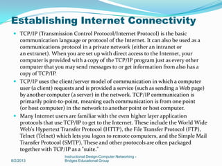  TCP/IP (Transmission Control Protocol/Internet Protocol) is the basic
communication language or protocol of the Internet. It can also be used as a
communications protocol in a private network (either an intranet or
an extranet). When you are set up with direct access to the Internet, your
computer is provided with a copy of the TCP/IP program just as every other
computer that you may send messages to or get information from also has a
copy of TCP/IP.
 TCP/IP uses the client/server model of communication in which a computer
user (a client) requests and is provided a service (such as sending a Web page)
by another computer (a server) in the network. TCP/IP communication is
primarily point-to-point, meaning each communication is from one point
(or host computer) in the network to another point or host computer.
 Many Internet users are familiar with the even higher layer application
protocols that use TCP/IP to get to the Internet. These include the World Wide
Web's Hypertext Transfer Protocol (HTTP), the File Transfer Protocol (FTP),
Telnet (Telnet) which lets you logon to remote computers, and the Simple Mail
Transfer Protocol (SMTP). These and other protocols are often packaged
together with TCP/IP as a "suite."
8/2/2013
Instructional Design-Computer Networking -
Bridges Educational Group
Establishing Internet Connectivity
 