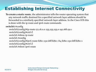 To create a static route, the administrator tells the router operating system that
any network traffic destined for a specified network layer address should be
forwarded to a similiarly specified network layer address. In the Cisco IOS this
is done with the ip route and ipv6 route commands.
switchA #config
switchA(config)#ip route 172.16.0.0 255.255.255.0 192.168.150.1
switchA(config)#ctrl-Z
switchA #show ip route
switchA #config
switchA(config)#ipv6 route fe80::230:1bff:fe80::/64 fe80::230:1bff:fe80::1
switchA(config)#ctrl-Z
switchA #show ipv6 route
8/2/2013
Instructional Design-Computer Networking -
Bridges Educational Group
Establishing Internet Connectivity
 