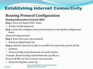 Routing Protocol Configuration
Routing Information Protocol (RIP)
Step 1: Enter privileged EXEC mode:
 Router>enable password
Step 2: Enter the configure terminal command to enter global configuration
mode.
Router#config terminal
Step 3: Enter the router rip command
 Router(config)#router rip
Step 4: Add the network number to use RIP and repeat this step for all the
 numbers.
 Router(config-router)#network network-number
Example: Router(config-router)#network 192.168.10.0
To turn off RIP, use the no router rip command.
 Router(config)#no router rip
8/2/2013
Instructional Design-Computer Networking -
Bridges Educational Group
Establishing Internet Connectivity
 